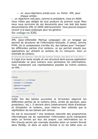  un sous-répertoire artists avec un fichier XML pour
chaque artiste.
 un répertoire refs-json, comme le précédent, mais en JSON.
Vous n’êtes pas obligés de tout produire du premier coup! Mais
nous nous servirons de ces documents pour nos test des bases
documentaires XML et JSON ultérieurement. Vous pouvez toujours
revenir à la base webscope pour les générer.
S2: codage en XML
Introduction à XML
XML (pour eXtensible Markup Language) est un langage qui
permet de structurer de l’information textuelle. Il utilise, comme
HTML (et la comparaison s’arrête là), des balises pour “marquer”
les différentes parties d’un contenu, ce qui permet ensuite aux
applications qui utilisent ce contenu de s’y retrouver. Voici un
exemple de contenu
Le film de SF Gravity, réalisé par Alfonso Cuaròn, est paru en l'an 2013.
Il s’agit d’un texte simple et non structuré dont aucune application
automatisée ne peut extraire avec pertinence les informations.
Voici maintenant une représentation possible du même contenu
en XML :
<?xml version="1.0" encoding="utf-8"?>
<film>
<titre>Gravity</titre>
<annee>2013</annee>
<genre>SF</genre>
<realisateur
nom="Cuaròn"
prenom="Alfonso"/>
</film>
Cette fois des balises ouvrantes et fermantes séparent les
différentes parties de ce contenu (titre, année de parution, pays
producteur, etc.). Il devient alors (relativement) facile d’analyser
et d’exploiter ce contenu, sous réserve bien entendu que la
signification de ces balises soit connue.
Où est la nouveauté ? Une tendance naturelle des programmes
informatiques est de représenter l’information qu’ils manipulent
selon un format qui leur est propre. Les informations sur le
film Gravity seront par exemple stockées selon un certain format
dans MySQL, et dans un autre format si on les édite avec un
 