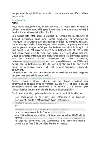 en général l’exploitation dans des contextes divers d’un même
document.
Formalisme XML
Note
Nous nous contentons du minimum vital. Si vous êtes amenés à
utiliser intensivement XML (pas forcément une bonne nouvelle!) il
faudra impérativement aller plus loin.
Les documents XML sont la plupart du temps créés, stockés et
surtout échangés sous une forme textuelle ou sérialisée qui
“marque” la structure par des balises mêlées au contenu textuel.
Ce marquage obéit à des règles syntaxiques, la principale étant
que le parenthésage défini par les balises doit être imbriqué : si
une balise <b> est ouverte entre deux balises <a> et </a>, elle
doit également être fermée par </b> entre ces deux balises.
Cette contrainte introduit une hiérarchie entre les éléments définis
par les balises. Dans l’exemple du film ci-dessus,
l’élément <titre>Gravity</titre> est un sous-élément de l’élément
défini par la balise<film>. Ce dernier englobe tout le document
(sauf la première ligne) et est appelé l’élément racine du
document.
Un document XML est une chaîne de caractères qui doit toujours
débuter par une déclaration XML :
<?xml version="1.0" encoding="ISO-8859-1"?>
Cette première ligne indique que la chaîne contient des
informations codées avec la version 1.0 de XML, et que le jeu de
caractères utilisé est conforme à la norme UTF-8 définie par
l’Organisation Internationale de Standardisation (ISO).
On trouve ensuite, optionnellement et sans contrainte d’ordre:
 une déclaration ou (exclusif) une référence à un type de
document, ou DTD (Document Type Definition):
 <!DOCTYPE element racine [schema racine ] >
ou:
<!DOCTYPE element racine SYSTEM "uri schema racine" >
 des commentaires de la forme <!-- texte -->
 des instructions de traitement (par ex. appel à XSLT) de la
forme <?instructionattribut1 = "valeur" ... attribut n ="valeur" ? >
 le corps du document, qui commence à la première balise
ouvrante et finit à la dernière balise fermante.
 