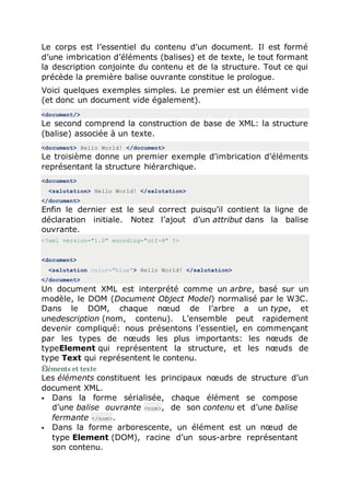 Le corps est l’essentiel du contenu d’un document. Il est formé
d’une imbrication d’éléments (balises) et de texte, le tout formant
la description conjointe du contenu et de la structure. Tout ce qui
précède la première balise ouvrante constitue le prologue.
Voici quelques exemples simples. Le premier est un élément vide
(et donc un document vide également).
<document/>
Le second comprend la construction de base de XML: la structure
(balise) associée à un texte.
<document> Hello World! </document>
Le troisième donne un premier exemple d’imbrication d’éléments
représentant la structure hiérarchique.
<document>
<salutation> Hello World! </salutation>
</document>
Enfin le dernier est le seul correct puisqu’il contient la ligne de
déclaration initiale. Notez l’ajout d’un attribut dans la balise
ouvrante.
<?xml version="1.0" encoding="utf-8" ?>
<document>
<salutation color="blue"> Hello World! </salutation>
</document>
Un document XML est interprété comme un arbre, basé sur un
modèle, le DOM (Document Object Model) normalisé par le W3C.
Dans le DOM, chaque nœud de l’arbre a un type, et
unedescription (nom, contenu). L’ensemble peut rapidement
devenir compliqué: nous présentons l’essentiel, en commençant
par les types de nœuds les plus importants: les nœuds de
typeElement qui représentent la structure, et les nœuds de
type Text qui représentent le contenu.
Éléments et texte
Les éléments constituent les principaux nœuds de structure d’un
document XML.
 Dans la forme sérialisée, chaque élément se compose
d’une balise ouvrante <nom>, de son contenu et d’une balise
fermante </nom>.
 Dans la forme arborescente, un élément est un nœud de
type Element (DOM), racine d’un sous-arbre représentant
son contenu.
 