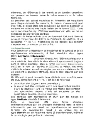 éléments, de références à des entités et de données caractères
qui peuvent se trouver entre la balise ouvrante et la balise
fermante.
La présence des balises ouvrantes et fermantes est obligatoire
pour chaque élément. En revanche, le contenu d’un élément peut
être vide. Il existe alors une convention qui permet d’abréger la
notation en utilisant une seule balise de la forme <nom/>. Dans
notre documentGravity, l’élément réalisateur est vide, ce qui ne
l’empêche pas d’avoir des attributs.
Les noms de balise utilisés dans un document XML sont libres et
peuvent comprendre des lettres de l’alphabet, des chiffres, et les
caractères “-” et “_”. Néanmoins ils ne doivent pas contenir
d’espaces ou commencer par un chiffre.
Attributs et Document
Pour compléter la description de l’essentiel de la syntaxe et de sa
représentation arborescente, il faut introduire deux types
DOM: Attribute et Document.
Dans le document Gravity.xml l’élément réalisateur a
deux attributs. Les attributs d’un élément apparaissent toujours
dans la balise ouvrante, sous la forme nom="valeur" ounom='valeur',
où nom est le nom de l’attribut et valeur est sa valeur. Les noms
d’attributs suivent les mêmes règles que les noms d’éléments. Si
un élément a plusieurs attributs, ceux-ci sont séparés par des
espaces.
Un élément ne peut pas avoir deux attributs avec le même nom.
De plus, contrairement à HTML, il est bon de noter que
 un attribut doit toujours avoir une valeur ;
 la valeur doit être comprise entre des apostrophes simples
(‘10’) ou doubles (“10”) ; la valeur elle-même peut contenir
des apostrophes simples si elle est encadrée par des
apostrophes doubles, et réciproquement.
Les attributs sont représentés en DOM par des nœuds de
type Attribute attachés à l’élément.
Enfin, un document XML sous forme sérialisée
commence toujours par un prologue représenté dans la forme
arborescente par un nœud de type Document qui constitue
la racine du document Ce nœud a un unique fils de
type Element qui est l’élément racine (à bien distinguer, même si
la terminologie peut prêter à confusion).
 