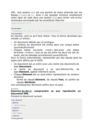 XML. Une section CDATA est une portion de texte entourée par les
balises <![CDATA[ et ]]>. Ainsi il est possible d’inclure simplement
notre ligne de code dans une section CDATA pour éviter une erreur
syntaxique provoquée par les caractères réservés :
<?xml version='1.0'?>
<programme>
<![CDATA[if ((i < 5) && (j > 6)) printf("error");]]>
</programme>
En résumé, voici ce qu’il faut retenir. Pour la forme sérialisée (qui
encode un arbre):
 Un document débute par un prologue.
 Le contenu du document est enclos dans une unique balise
ouvrante/fermante.
 Chaque balise ouvrante <nom> doit avoir une balise
fermante </nom>; tout ce qui est entre les deux est soit du
texte, soit du balisage correctement ouvert/fermé.
Pour la forme arborescente, représentée par des nœuds dont les
types sont définis par le DOM:
 Un document est un arbre avec une racine (du document) de
type Document.
 La racine du document a un seul élément fils, de
type Element, appelé l’élément racine.
 Chaque Element est un sous-arbre représentant du contenu
structuré
formé de nœuds Element, de nœuds Text, et parfois de
nœuds Attribute.
Ces connaissances devraient suffire pour la suite.
Exercices
Exercice Ex-S2-1: comprendre ce que représente un
document XML
Prenons le document suivant.
<les_genies>
<genie>
Alan Turing
</genie>
<genie>
Kurt Godel
</genie>
</les_genies>
 