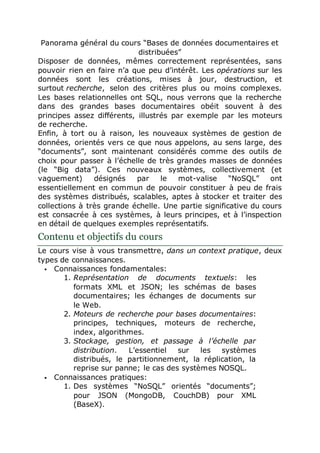 Panorama général du cours “Bases de données documentaires et
distribuées”
Disposer de données, mêmes correctement représentées, sans
pouvoir rien en faire n’a que peu d’intérêt. Les opérations sur les
données sont les créations, mises à jour, destruction, et
surtout recherche, selon des critères plus ou moins complexes.
Les bases relationnelles ont SQL, nous verrons que la recherche
dans des grandes bases documentaires obéit souvent à des
principes assez différents, illustrés par exemple par les moteurs
de recherche.
Enfin, à tort ou à raison, les nouveaux systèmes de gestion de
données, orientés vers ce que nous appelons, au sens large, des
“documents”, sont maintenant considérés comme des outils de
choix pour passer à l’échelle de très grandes masses de données
(le “Big data”). Ces nouveaux systèmes, collectivement (et
vaguement) désignés par le mot-valise “NoSQL” ont
essentiellement en commun de pouvoir constituer à peu de frais
des systèmes distribués, scalables, aptes à stocker et traiter des
collections à très grande échelle. Une partie significative du cours
est consacrée à ces systèmes, à leurs principes, et à l’inspection
en détail de quelques exemples représentatifs.
Contenu et objectifs du cours
Le cours vise à vous transmettre, dans un context pratique, deux
types de connaissances.
 Connaissances fondamentales:
1. Représentation de documents textuels: les
formats XML et JSON; les schémas de bases
documentaires; les échanges de documents sur
le Web.
2. Moteurs de recherche pour bases documentaires:
principes, techniques, moteurs de recherche,
index, algorithmes.
3. Stockage, gestion, et passage à l’échelle par
distribution. L’essentiel sur les systèmes
distribués, le partitionnement, la réplication, la
reprise sur panne; le cas des systèmes NOSQL.
 Connaissances pratiques:
1. Des systèmes “NoSQL” orientés “documents”;
pour JSON (MongoDB, CouchDB) pour XML
(BaseX).
 