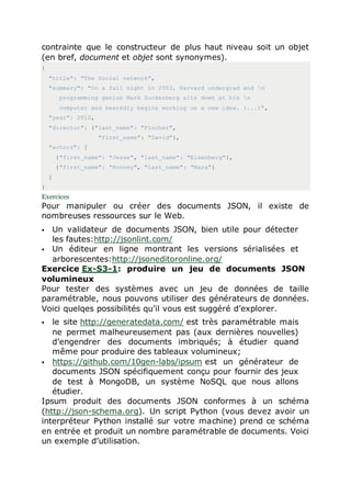 contrainte que le constructeur de plus haut niveau soit un objet
(en bref, document et objet sont synonymes).
{
"title": "The Social network",
"summary": "On a fall night in 2003, Harvard undergrad and n
programming genius Mark Zuckerberg sits down at his n
computer and heatedly begins working on a new idea. (...)",
"year": 2010,
"director": {"last_name": "Fincher",
"first_name": "David"},
"actors": [
{"first_name": "Jesse", "last_name": "Eisenberg"},
{"first_name": "Rooney", "last_name": "Mara"}
]
}
Exercices
Pour manipuler ou créer des documents JSON, il existe de
nombreuses ressources sur le Web.
 Un validateur de documents JSON, bien utile pour détecter
les fautes:http://jsonlint.com/
 Un éditeur en ligne montrant les versions sérialisées et
arborescentes:http://jsoneditoronline.org/
Exercice Ex-S3-1: produire un jeu de documents JSON
volumineux
Pour tester des systèmes avec un jeu de données de taille
paramétrable, nous pouvons utiliser des générateurs de données.
Voici quelqes possibilités qu’il vous est suggéré d’explorer.
 le site http://generatedata.com/ est très paramétrable mais
ne permet malheureusement pas (aux dernières nouvelles)
d’engendrer des documents imbriqués; à étudier quand
même pour produire des tableaux volumineux;
 https://github.com/10gen-labs/ipsum est un générateur de
documents JSON spécifiquement conçu pour fournir des jeux
de test à MongoDB, un système NoSQL que nous allons
étudier.
Ipsum produit des documents JSON conformes à un schéma
(http://json-schema.org). Un script Python (vous devez avoir un
interpréteur Python installé sur votre machine) prend ce schéma
en entrée et produit un nombre paramétrable de documents. Voici
un exemple d’utilisation.
 