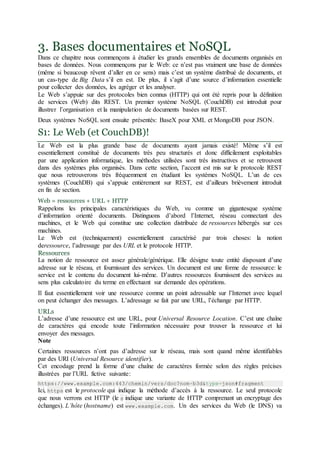 3. Bases documentaires et NoSQL
Dans ce chapitre nous commençons à étudier les grands ensembles de documents organisés en
bases de données. Nous commençons par le Web: ce n’est pas vraiment une base de données
(même si beaucoup rêvent d’aller en ce sens) mais c’est un système distribué de documents, et
un cas-type de Big Data s’il en est. De plus, il s’agit d’une source d’information essentielle
pour collecter des données, les agréger et les analyser.
Le Web s’appuie sur des protocoles bien connus (HTTP) qui ont été repris pour la définition
de services (Web) dits REST. Un premier système NoSQL (CouchDB) est introduit pour
illustrer l’organisation et la manipulation de documents basées sur REST.
Deux systèmes NoSQL sont ensuite présentés: BaseX pour XML et MongoDB pour JSON.
S1: Le Web (et CouchDB)!
Le Web est la plus grande base de documents ayant jamais existé! Même s’il est
essentiellement constitué de documents très peu structurés et donc difficilement exploitables
par une application informatique, les méthodes utilisées sont très instructives et se retrouvent
dans des systèmes plus organisés. Dans cette section, l’accent est mis sur le protocole REST
que nous retrouverons très fréquemment en étudiant les systèmes NoSQL. L’un de ces
systèmes (CouchDB) qui s’appuie entièrement sur REST, est d’ailleurs brièvement introduit
en fin de section.
Web = ressources + URL + HTTP
Rappelons les principales caractéristiques du Web, vu comme un gigantesque système
d’information orienté documents. Distinguons d’abord l’Internet, réseau connectant des
machines, et le Web qui constitue une collection distribuée de ressources hébergés sur ces
machines.
Le Web est (techniquement) essentiellement caractérisé par trois choses: la notion
deressource, l’adressage par des URL et le protocole HTTP.
Ressources
La notion de ressource est assez générale/générique. Elle désigne toute entité disposant d’une
adresse sur le réseau, et fournissant des services. Un document est une forme de ressource: le
service est le contenu du document lui-même. D’autres ressources fournissent des services au
sens plus calculatoire du terme en effectuant sur demande des opérations.
Il faut essentiellement voir une ressource comme un point adressable sur l’Internet avec lequel
on peut échanger des messages. L’adressage se fait par une URL, l’échange par HTTP.
URLs
L’adresse d’une ressource est une URL, pour Universal Resource Location. C’est une chaîne
de caractères qui encode toute l’information nécessaire pour trouver la ressource et lui
envoyer des messages.
Note
Certaines ressources n’ont pas d’adresse sur le réseau, mais sont quand même identifiables
par des URI (Universal Resource identifier).
Cet encodage prend la forme d’une chaîne de caractères formée selon des règles précises
illustrées par l’URL fictive suivante:
https://www.example.com:443/chemin/vers/doc?nom=b3d&type=json#fragment
Ici, https est le protocole qui indique la méthode d’accès à la ressource. Le seul protocole
que nous verrons est HTTP (le s indique une variante de HTTP comprenant un encryptage des
échanges). L’hôte (hostname) est www.example.com. Un des services du Web (le DNS) va
 