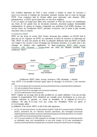 Une évolution importante du Web a donc consisté à étendre la notion de ressource à
desservices recevant et émettant des documents structurés transmis dans le corps du message
HTTP. Vous connaissez déjà les formats utilisés pour représenter cette structure: XML,
principalement, et JSON, qui est (peut-être) en voie de le remplacer.
C’est cet aspect sur lequel nous allons nous concentrer: le Web des services est véritablement
une forme de très grande base de documents structurés, présentant quelques fonctionnalités
(rudimentaires) de gestion de données comparable aux opérations d’un SGBD classique. Les
services basés sur l’architecture REST, présentée ci-dessous, sont la forme la plus courante
rencontrée dans ce contexte.
L’architecture REST
REST est une forme de service Web (l’autre, beaucoup plus complexe, est SOAP) dont le
parti pris est de s’appuyer sur HTTP, ses opérations, la notion de ressource et l’adressage par
URL. REST est donc très proche du Web, la principale distinction étant que REST est orienté
vers l’appel à des services à base d’échanges par documents structurés, et se prête donc à des
échanges de données entre applications. La figure Architecture REST: client, serveur,
ressources, URL (domainne + chemin) donne une vision des éléments essentiels d’une
architecture REST.
Architecture REST: client, serveur, ressources, URL (domainne + chemin)
Avec HTTP, il est possible d’envoyer quatre types de messages, ou méthodes, à une ressource
web:
 GET est une lecture de la ressource (ou plus précisément de sa représentation publique);
 PUT est la création d’une ressource;
 POST est l’envoi d’un message à une ressource existante;
 DELETE la destruction d’une ressource.
REST s’appuie sur un usage strict (le plus possible) de ces quatre méthodes. Ceux qui ont déjà
pratiqué la programmation Web admettront par exemple qu’un développeur ne se pose pas
toujours nettement la question, en créant un formulaire, de la méthode GET ou POST à
employer. De plus le PUT (qui n’est pas connu des formulaires Web) est ignoré et
le DELETEjamais utilisé.
La définition d’un service REST se doit d’être plus rigoureuse.
 le GET, en tant que lecture, ne doit jamais modifier l’état de la ressource (pas “d’effet de
bord”); autrement dit, en l’absence d’autres opérations, des messages GETenvoyés
répétitivementàune même ressource ramèneronttoujoursle même document, et n’auront
aucun effet sur l’environnement de la ressource ;
 le PUT est une création, et l’URL a laquelle un message PUT est transmis ne doit pas exister
au préalable; dans une interprétation un peu plus souple, le PUT crée ouremplace la
ressource éventuellement existante par la nouvelle ressource transmise par le message;
 