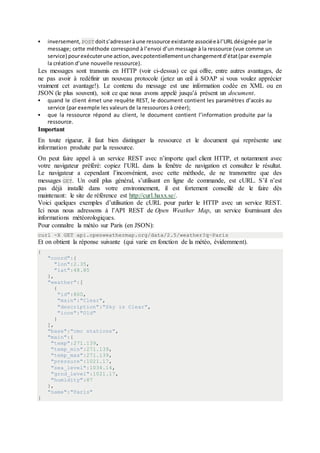  inversement, POST doits’adresseràune ressource existante associéeàl’URL désignée par le
message; cette méthode correspond à l’envoi d’un message à la ressource (vue comme un
service) pourexécuterune action,avecpotentiellementunchangementd’état(par exemple
la création d’une nouvelle ressource).
Les messages sont transmis en HTTP (voir ci-dessus) ce qui offre, entre autres avantages, de
ne pas avoir à redéfinir un nouveau protocole (jetez un œil à SOAP si vous voulez apprécier
vraiment cet avantage!). Le contenu du message est une information codée en XML ou en
JSON (le plus souvent), soit ce que nous avons appelé jusqu’à présent un document.
 quand le client émet une requête REST, le document contient les paramètres d’accès au
service (par exemple les valeurs de la ressources à créer);
 que la ressource répond au client, le document contient l’information produite par la
ressource.
Important
En toute rigueur, il faut bien distinguer la ressource et le document qui représente une
information produite par la ressource.
On peut faire appel à un service REST avec n’importe quel client HTTP, et notamment avec
votre navigateur préféré: copiez l’URL dans la fenêtre de navigation et consultez le résultat.
Le navigateur a cependant l’inconvénient, avec cette méthode, de ne transmettre que des
messages GET. Un outil plus général, s’utilisant en ligne de commande, est cURL. S’il n’est
pas déjà installé dans votre environnement, il est fortement conseillé de le faire dès
maintenant: le site de référence est http://curl.haxx.se/.
Voici quelques exemples d’utilisation de cURL pour parler le HTTP avec un service REST.
Ici nous nous adressons à l’API REST de Open Weather Map, un service fournissant des
informations météorologiques.
Pour connaître la météo sur Paris (en JSON):
curl -X GET api.openweathermap.org/data/2.5/weather?q=Paris
Et on obtient la réponse suivante (qui varie en fonction de la météo, évidemment).
{
"coord":{
"lon":2.35,
"lat":48.85
},
"weather":[
{
"id":800,
"main":"Clear",
"description":"Sky is Clear",
"icon":"01d"
}
],
"base":"cmc stations",
"main":{
"temp":271.139,
"temp_min":271.139,
"temp_max":271.139,
"pressure":1021.17,
"sea_level":1034.14,
"grnd_level":1021.17,
"humidity":87
},
"name":"Paris"
}
 