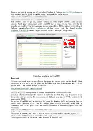 Dans ce qui suit, le serveur est hébergé chez Cloudant, à l’adresse http://nfe204.cloudant.com.
Une première requête REST permet de vérifier la disponibilité de ce serveur.
curl -X GET http://nfe204.cloudant.com
{"couchdb":"Welcome","version":"1.0.2"}
Bien entendu, dans ce qui suit, utilisez l’adresse de votre propre serveur. Même si nous
utilisons REST pour communiquer avec CouchDB par la suite, rien ne vous empêche de
consulter en parallèle l’interface graphique qui est disponible à l’URL relative _utils (donc à
l’adresse complète http://nfe204.cloudant.com/_utils dans notre cas). La figure L’interface
graphique de CouchDB montre l’aspect de cette interface graphique, très pratique.
L’interface graphique de CouchDB
Important
Si vous avez installé votre serveur chez un fournisseur (et pas sur votre machine locale) il faut
transmettre le nom et le mot de passe de l’administrateur dans la commande REST. Ils se
placent dans l’URL comme indiqué ci-dessous:
http://$nom:$passe@nfe204.cloudant.com
où $nom et $passe correspondent au compte administrateur que vous avez défini.
CouchDB adopte délibérément les principes et protocoles du Web. Une base de données et ses
documents sont vus comme des ressources et on dialogue avec eux en HTTP, conformément
au protocole REST.
Un serveur CouchDB gère un ensemble de bases de données. Créer une nouvelle base se
traduit, avec l’interface REST, par la création d’une nouvelle ressource. Voici donc la
commande avec cURL pour créer une base films (notez la méthode PUT pour créer une
ressource).
curl -X PUT http://nfe204.cloudant.com/films
{"ok":true}
Maintenant la ressource est créée, et on peut obtenir sa représentation avec une requête GET.
curl -X GET http://nfe204.cloudant.com/films
Cette requête renvoie un document JSON décrivant la nouvelle base.
 