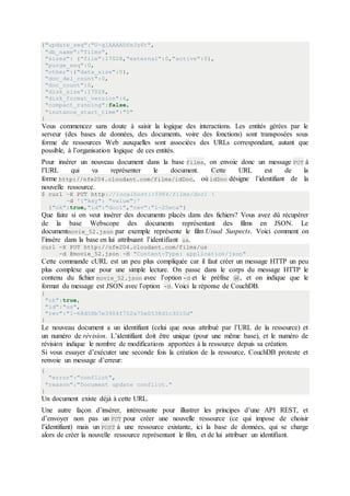 {"update_seq":"0-g1AAAADfeJz6t",
"db_name":"films",
"sizes": {"file":17028,"external":0,"active":0},
"purge_seq":0,
"other":{"data_size":0},
"doc_del_count":0,
"doc_count":0,
"disk_size":17028,
"disk_format_version":6,
"compact_running":false,
"instance_start_time":"0"
}
Vous commencez sans doute à saisir la logique des interactions. Les entités gérées par le
serveur (des bases de données, des documents, voire des fonctions) sont transposées sous
forme de ressources Web auxquelles sont associées des URLs correspondant, autant que
possible, à l’organisation logique de ces entités.
Pour insérer un nouveau document dans la base films, on envoie donc un message PUT à
l’URL qui va représenter le document. Cette URL est de la
forme http://nfe204.cloudant.com/films/idDoc, où idDoc désigne l’identifiant de la
nouvelle ressource.
$ curl -X PUT http://localhost::5984/films/doc1 
-d '{"key": "value"}'
{"ok":true,"id":"doc1","rev":"1-25eca"}
Que faire si on veut insérer des documents placés dans des fichiers? Vous avez dû récupérer
de la base Webscope des documents représentant des films en JSON. Le
documentmovie_52.json par exemple représente le film Usual Suspects. Voici comment on
l’insère dans la base en lui attribuant l’identifiant us.
curl -X PUT http://nfe204.cloudant.com/films/us
-d @movie_52.json -H "Content-Type: application/json"
Cette commande cURL est un peu plus compliquée car il faut créer un message HTTP un peu
plus complexe que pour une simple lecture. On passe dans le corps du message HTTP le
contenu du fichier movie_52.json avec l’option -d et le préfixe @, et on indique que le
format du message est JSON avec l’option -H. Voici la réponse de CouchDB.
{
"ok":true,
"id":"us",
"rev":"1-68d58b7e3904f702a75e0538d1c3015d"
}
Le nouveau document a un identifiant (celui que nous attribué par l’URL de la ressource) et
un numéro de révision. L’identifiant doit être unique (pour une même base), et le numéro de
révision indique le nombre de modifications apportées à la ressource depuis sa création.
Si vous essayer d’exécuter une seconde fois la création de la ressource, CouchDB proteste et
renvoie un message d’erreur:
{
"error":"conflict",
"reason":"Document update conflict."
}
Un document existe déjà à cette URL.
Une autre façon d’insérer, intéressante pour illustrer les principes d’une API REST, et
d’envoyer non pas un PUT pour créer une nouvelle ressource (ce qui impose de choisir
l’identifiant) mais un POST à une ressource existante, ici la base de données, qui se charge
alors de créer la nouvelle ressource représentant le film, et de lui attribuer un identifiant.
 