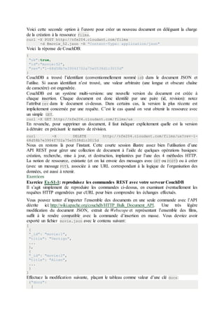 Voici cette seconde option à l’œuvre pour créer un nouveau document en déléguant la charge
de la création à la ressource films.
curl -X POST http://nfe204.cloudant.com/films
-d @movie_52.json -H "Content-Type: application/json"
Voici la réponse de CouchDB:
{
"ok":true,
"id":"movie:52",
"rev":"1-68d58b7e3904f702a75e0538d1c3015d"
}
CouchDB a trouvé l’identifiant (conventionnellement nommé id) dans le document JSON et
l’utilise. Si aucun identifiant n’est trouvé, une valeur arbitraire (une longue et obscure chaîne
de caractère) est engendrée.
CouchDB est un système multi-versions: une nouvelle version du document est créée à
chaque insertion. Chaque document est donc identifié par une paire (id, revision): notez
l’attribut rev dans le document ci-dessus. Dans certains cas, la version la plus récente est
implicitement concernée par une requête. C’est le cas quand on veut obtenir la ressource avec
un simple GET.
curl -X GET http://nfe204.cloudant.com/films/us
En revanche, pour supprimer un document, il faut indiquer explicitement quelle est la version
à détruire en précisant le numéro de révision.
curl -X DELETE http://nfe204.cloudant.com/films/us?rev=1-
68d58b7e3904f702a75e0538d1c3015d
Nous en restons là pour l’instant. Cette courte session illustre assez bien l’utilisation d’une
API REST pour gérer une collection de document à l’aide de quelques opérations basiques:
création, recherche, mise à jour, et destruction, implantées par l’une des 4 méthodes HTTP.
La notion de ressource, existante (et on lui envoie des messages avec GET ou POST) ou à créer
(avec un message PUT), associée à une URL correspondant à la logique de l’organisation des
données, est aussi à retenir.
Exercices
Exercice Ex-S1-1: reproduisez les commandes REST avec votre serveur CouchDB
Il s’agit simplement de reproduire les commandes ci-dessus, en examinant éventuellement les
requêtes HTTP engendrées par cURL pour bien comprendre les échanges effectués.
Vous pouvez tenter d’importer l’ensemble des documents en une seule commande avec l’API
décrite ici: http://wiki.apache.org/couchdb/HTTP_Bulk_Document_API. Une très légère
modification du document JSON, extrait de Webscope et représentant l’ensemble des films,
suffit à le rendre compatible avec la commande d’insertion en masse. Vous devriez avoir
exporté un fichier movie.json avec le contenu suivant:
[
{
"_id": "movie:1",
"title": "Vertigo",
...
},
{
"_id": "movie:2",
"title": "Alien",
...
}
]
Effectuez la modification suivante, plaçant le tableau comme valeur d’une clé docs:
{"docs":
[
 