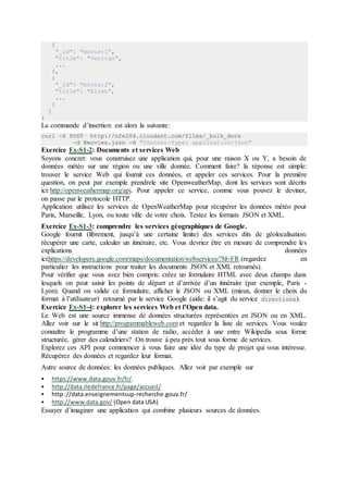 {
"_id": "movie:1",
"title": "Vertigo",
...
},
{
"_id": "movie:2",
"title": "Alien",
...
}
]
}
La commande d’insertion est alors la suivante:
curl -X POST http://nfe204.cloudant.com/films/_bulk_docs
-d @movies.json -H "Content-Type: application/json"
Exercice Ex-S1-2: Documents et services Web
Soyons concret: vous construisez une application qui, pour une raison X ou Y, a besoin de
données météo sur une région ou une ville donnée. Comment faire? la réponse est simple:
trouver le service Web qui fournit ces données, et appeler ces services. Pour la première
question, on peut par exemple prendrele site OpenweatherMap, dont les services sont décrits
ici: http://openweathermap.org/api. Pour appeler ce service, comme vous pouvez le deviner,
on passe par le protocole HTTP.
Application: utilisez les services de OpenWeatherMap pour récupérer les données météo pour
Paris, Marseille, Lyon, ou toute ville de votre choix. Testez les formats JSON et XML.
Exercice Ex-S1-3: comprendre les services géographiques de Google.
Google fournit (librement, jusqu’à une certaine limite) des services dits de géolocalisation:
récupérer une carte, calculer un itinéraire, etc. Vous devriez être en mesure de comprendre les
explications données
ici:https://developers.google.com/maps/documentation/webservices/?hl=FR (regardez en
particulier les instructions pour traiter les documents JSON et XML retournés).
Pour vérifier que vous avez bien compris: créez un formulaire HTML avec deux champs dans
lesquels on peut saisir les points de départ et d’arrivée d’un itinéraire (par exemple, Paris -
Lyon). Quand on valide ce formulaire, afficher le JSON ou XML (mieux, donner le choix du
format à l’utilisateur) retourné par le service Google (aide: il s’agit du service directions).
Exercice Ex-S1-4: explorer les services Web et l’Open data.
Le Web est une source immense de données structurées représentées en JSON ou en XML.
Allez voir sur le sit http://programmableweb.com et regardez la liste de services. Vous voulez
connaître le programme d’une station de radio, accéder à une entre Wikipedia sous forme
structurée, gérer des calendriers? On trouve à peu près tout sous forme de services.
Explorez ces API pour commencer à vous faire une idée du type de projet qui vous intéresse.
Récupérez des données et regardez leur format.
Autre source de données: les données publiques. Allez voir par exemple sur
 https://www.data.gouv.fr/fr/.
 http://data.iledefrance.fr/page/accueil/
 http ://data.enseignementsup-recherche.gouv.fr/
 http://www.data.gov/ (Open data USA)
Essayer d’imaginer une application qui combine plusieurs sources de données.
 