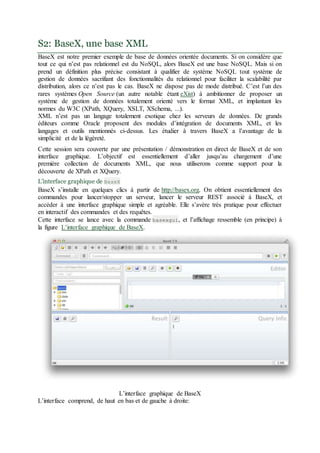 S2: BaseX, une base XML
BaseX est notre premier exemple de base de données orientée documents. Si on considère que
tout ce qui n’est pas relationnel est du NoSQL, alors BaseX est une base NoSQL. Mais si on
prend un définition plus précise consistant à qualifier de système NoSQL tout système de
gestion de données sacrifiant des fonctionnalités du relationnel pour faciliter la scalabilité par
distribution, alors ce n’est pas le cas. BaseX ne dispose pas de mode distribué. C’est l’un des
rares systèmes Open Source (un autre notable étant eXist) à ambitionner de proposer un
système de gestion de données totalement orienté vers le format XML, et implantant les
normes du W3C (XPath, XQuery, XSLT, XSchema, ...).
XML n’est pas un langage totalement exotique chez les serveurs de données. De grands
éditeurs comme Oracle proposent des modules d’intégration de documents XML, et les
langages et outils mentionnés ci-dessus. Les étudier à travers BaseX a l’avantage de la
simplicité et de la légèreté.
Cette session sera couverte par une présentation / démonstration en direct de BaseX et de son
interface graphique. L’objectif est essentiellement d’aller jusqu’au chargement d’une
première collection de documents XML, que nous utiliserons comme support pour la
découverte de XPath et XQuery.
L’interface graphique de BaseX
BaseX s’installe en quelques clics à partir de http://basex.org. On obtient essentiellement des
commandes pour lancer/stopper un serveur, lancer le serveur REST associé à BaseX, et
accéder à une interface graphique simple et agréable. Elle s’avère très pratique pour effectuer
en interactif des commandes et des requêtes.
Cette interface se lance avec la commande basexgui, et l’affichage ressemble (en principe) à
la figure L’interface graphique de BaseX.
L’interface graphique de BaseX
L’interface comprend, de haut en bas et de gauche à droite:
 