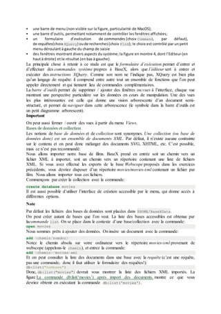  une barre de menu (non visible sur la figure, particularité de MacOS);
 une barre d’outils, permettant notamment de contrôler les fenêtres affichées;
 un formulaire d’exécution de commandes (choix Command, par défaut),
de requêtes(choix XQuery) oude recherches(choix Find); le choix est contrôlé par un petit
menu déroulant à gauche du champ de saisie
 des fenêtres montrant divers aspects du système; la figure en montre 4, dont l’Editeur (en
haut à droite) et le résultat (en bas à gauche).
La principale chose à retenir à ce stade est que le formulaire d’exécution permet d’entrer et
d’effectuer des commandes système propres à BaseX, alors que l’éditeur sert à entrer et
exécuter des instructions XQuery. Comme son nom ne l’indique pas, XQuery est bien plus
qu’un langage de requête: il comprend entre autre tout un ensemble de fonctions que l’on peut
appeler directement et qui tiennent lieu de commandes complémentaires.
La barre d’outils permet de supprimer / ajouter des fenêtres ou vues à l’interface, chaque vue
montrant une perspective particulière sur les données en cours de manipulation. Une des vues
les plus intéressantes est celle qui donne une vision arborescente d’un document semi-
structuré, et permet de naviguer dans cette arborescence (le symbole dans la barre d’outils est
un petit diagramme arborescent).
Important
On peut aussi fermer / ouvrir des vues à partir du menu Views.
Bases de données et collection
Les notions de base de données et de collection sont synonymes. Une collection (ou base de
données donc) est un ensemble de documents XML. Par défaut, il n’existe aucune contrainte
sur le contenu et on peut donc mélanger des documents SVG, XHTML, etc. C’est possible,
mais ce n’est pas recommandé.
Nous allons importer notre base de films. BaseX prend en entrée soit un chemin vers un
fichier XML à importer, soit un chemin vers un répertoire contenant une liste de fichiers
XML. Si vous avez effectué les exports de la base Webscope proposés dans les exercices
précédents, vous devriez disposer d’un répertoire movies/movies-xml contenant un fichier par
film. Nous allons importer tous ces fichiers.
Commençons par créer la collection avec la commande:
create database movies
Il est aussi possible d’utiliser l’interface de création accessible par le menu, qui donne accès à
différentes options.
Note
Par défaut les fichiers des bases de données sont placées dans $HOME/BaseXData.
On peut créer autant de bases que l’on veut. La liste des bases accessibles est obtenue par
lacommande list. On se place dans le contexte d’une base/collection avec la commande:
open movies
Nous sommes prêts à ajouter des données. On insère un document avec la commande:
add <chemin/nomdoc>
Notez le chemin absolu sur votre ordinateur vers le répertoire movies-xml provenant de
webscope (appelons-le chemin), et entrez la commande:
add <chemin>/movies-xml
Et on peut consulter la liste des documents dans une base avec la requête (c’est une requête,
pas une commande, donc il faut utiliser le formulaire des requêtes!):
db:list("nombase")
Donc, db:list("movies") devrait vous montrer la liste des fichiers XML importés. La
figure La commande db:list(‘movies’) après import des documents. montre ce que vous
devriez obtenir en exécutant la commande db:list('movies').
 