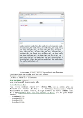 La commande db:list('movies') après import des documents.
Un document peut être supprimé avec la requête suivante:
db:remove(nombase, nomdoc)
Une base est détruite avec la commande:
drop database <nombase>
Voici pour l’essentiel des commandes utiles.
Exploration interactive
Nous pouvons maintenant explorer notre collection XML (qui ne contient qu’un seul
document) avec l’interface de BaseX. Les menus Views et Visualization proposent
d’ajouter/retirer des fenêtres. Testez-les, et essayez d’arriver à une interface semblable à celle
de la figureExploration d’une base avec l’interface de BaseX, avec les quatre fenêtres
suivantes:
 la fenêtre Editor;
 la fenêtre Result;
 la fenêtre Tree;
 la fenêtre Folder.
 