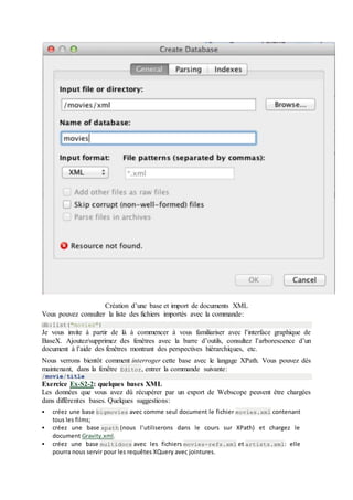 Création d’une base et import de documents XML
Vous pouvez consulter la liste des fichiers importés avec la commande:
db:list("movies")
Je vous invite à partir de là à commencer à vous familiariser avec l’interface graphique de
BaseX. Ajoutez/supprimez des fenêtres avec la barre d’outils, consultez l’arborescence d’un
document à l’aide des fenêtres montrant des perspectives hiérarchiques, etc.
Nous verrons bientôt comment interroger cette base avec le langage XPath. Vous pouvez dès
maintenant, dans la fenêtre Editor, entrer la commande suivante:
/movie/title
Exercice Ex-S2-2: quelques bases XML
Les données que vous avez dû récupérer par un export de Webscope peuvent être chargées
dans différentes bases. Quelques suggestions:
 créez une base bigmovies avec comme seul document le fichier movies.xml contenant
tous les films;
 créez une base xpath (nous l’utiliserons dans le cours sur XPath) et chargez le
document Gravity.xml.
 créez une base multidocs avec les fichiers movies-refs.xml et artists.xml: elle
pourra nous servir pour les requêtes XQuery avec jointures.
 