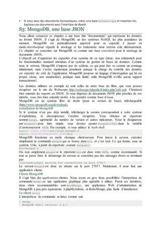  Si vous avez des documents bureautiques, créez une base bureautique et importez-les.
Explorez ces documents avec l’interface de BaseX.
S3: MongoDB, une base JSON
Nous allons consacrer ce chapitre à une base dite “documentaire” qui représente les données
au format JSON. Il s’agit de MongoDB, un des systèmes NoSQL les plus populaires du
moment. MongoDB est particulièrement apprécié pour sa capacité à passer en
mode distribuépour répartir le stockage et les traitements: nous verrons cela ultérieurement.
Ce chapitre se concentre sur MongoDB vu comme une base centralisée pour le stockage de
documents JSON.
L’objectif est d’apprécier les capacités d’un système de ce type (donc, non relationnel) pour
les fonctionnalités standard attendues d’un système de gestion de bases de données. Comme
nous le verrons, MongoDB n’impose pas de schéma, ce qui peut être vu comme un avantage
initialement, mais s’avère rapidement pénalisant puisque la charge du contrôle des données
est reportée du côté de l’application; MongoDB propose un langage d’interrogation qui lui est
propre (donc, non standardisé), pratique mais limité; enfin MongoDB n’offre aucun support
transactionnel.
Les données utilisées en exemple ici sont celles de notre base de films, que vous pouvez
récupérer sur le site du Webscope, http://webscope.bdpedia.fr/index.php?ctrl=xml. Choisissez
bien entendu les exports en JSON. Si vous disposez de documents JSON plus proches de vos
intérêts, vous êtes bien entendu invités à les prendre comme base d’essai.
MongoDB est un système libre de droits (pour sa version de base), téléchargeable
àhttp://www.mongodb.org/downloads.
Installation de MongoDB
Si le système n’est pas déjà installé, téléchargez la version correspondant à votre système
d’exploitation, et décompressez l’archive récupérée. Vous obtenez un répertoire
nommé mongo, agrémenté du numéro de version et autres indicateurs. Nous le désignerons
par mongodir pour faire simple: vous devriez ajouter mongodir/bin dans la variable
d’environnement PATH. Par exemple, si vous utilisez le bash shell:
export MONGO_HOME=/usr/local/mongo2.6
export PATH=$PATH:$MONGO_HOME/bin
MongoDB fonctionne en mode classique client/serveur. Pour lancer le serveur, exécutez
simplement la commande mongod qui se trouve dans bin, et c’est tout. Ce qui donne, sous un
système Unix, à partir du répertoire courant mongodir:
bin/mongod &
Ou tout simplement mongod si le répertoire bin est dans votre PATH, comme recommandé. Si
tout se passe bien, le démarrage du serveur se concrétise pas des messages divers se terminant
par:
[initandlisten] waiting for connections on port 27017
Le serveur mongod est donc en attente sur le port 27017. Maintenant, il nous faut une
application cliente.
Clients MongoDB
Il s’agit bien des applications clientes. Nous avons en gros deux possibilités: l’interpréteur de
commande mongo ou une application graphique plus agréable à utiliser. Parmi ces dernières,
deux choix recommandables sont RockMongo, une application Web d’administration de
MongoDB à peu près équivalente à phpMyAdmin, et RoboMongo, plus facile d’installation.
Le client mongo
L’interpréteur de commande se lance comme suit:
$ mongo
MongoDB shell version: 2.4.7
 