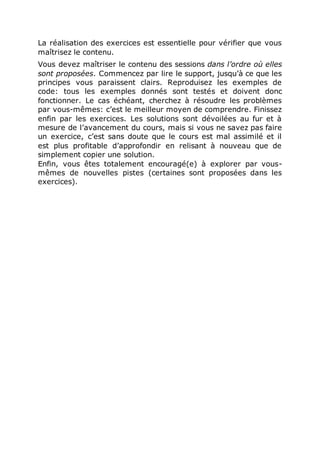 La réalisation des exercices est essentielle pour vérifier que vous
maîtrisez le contenu.
Vous devez maîtriser le contenu des sessions dans l’ordre où elles
sont proposées. Commencez par lire le support, jusqu’à ce que les
principes vous paraissent clairs. Reproduisez les exemples de
code: tous les exemples donnés sont testés et doivent donc
fonctionner. Le cas échéant, cherchez à résoudre les problèmes
par vous-mêmes: c’est le meilleur moyen de comprendre. Finissez
enfin par les exercices. Les solutions sont dévoilées au fur et à
mesure de l’avancement du cours, mais si vous ne savez pas faire
un exercice, c’est sans doute que le cours est mal assimilé et il
est plus profitable d’approfondir en relisant à nouveau que de
simplement copier une solution.
Enfin, vous êtes totalement encouragé(e) à explorer par vous-
mêmes de nouvelles pistes (certaines sont proposées dans les
exercices).
 