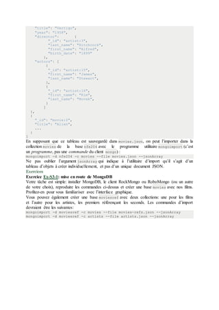 "title": "Vertigo",
"year": "1958",
"director": {
"_id": "artist:3",
"last_name": "Hitchcock",
"first_name": "Alfred",
"birth_date": "1899"
},
"actors": [
{
"_id": "artist:15",
"first_name": "James",
"last_name": "Stewart",
},
{
"_id": "artist:16",
"first_name": "Kim",
"last_name": "Novak",
}
]
},
{
"_id": "movie:2",
"title": "Alien",
...
}
]
En supposant que ce tableau est sauvegardé dans movies.json, on peut l’importer dans la
collection movies de la base nfe204 avec le programme utilitaire mongoimport (c’est
un programme, pas une commande du client mongo) :
mongoimport -d nfe204 -c movies --file movies.json --jsonArray
Ne pas oublier l’argument jsonArray qui indique à l’utilitaire d’import qu’il s’agit d’un
tableau d’objets à créer individuellement, et pas d’un unique document JSON.
Exercices
Exercice Ex-S3-1: mise en route de MongoDB
Votre tâche est simple: installer MongoDB, le client RockMongo ou RoboMongo (ou un autre
de votre choix), reproduire les commandes ci-dessus et créer une base movies avec nos films.
Profitez-en pour vous familiariser avec l’interface graphique.
Vous pouvez également créer une base moviesref avec deux collections: une pour les films
et l’autre pour les artistes, les premiers référençant les seconds. Les commandes d’import
devraient être les suivantes:
mongoimport -d moviesref -c movies --file movies-refs.json --jsonArray
mongoimport -d moviesref -c artists --file artists.json --jsonArray
 
