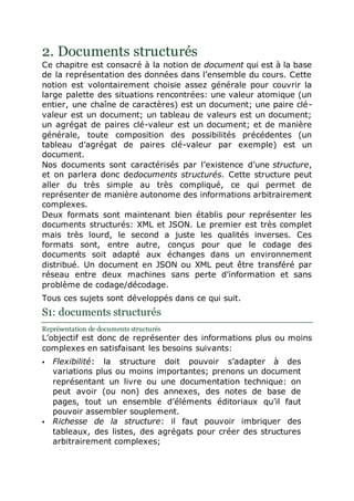 2. Documents structurés
Ce chapitre est consacré à la notion de document qui est à la base
de la représentation des données dans l’ensemble du cours. Cette
notion est volontairement choisie assez générale pour couvrir la
large palette des situations rencontrées: une valeur atomique (un
entier, une chaîne de caractères) est un document; une paire clé-
valeur est un document; un tableau de valeurs est un document;
un agrégat de paires clé-valeur est un document; et de manière
générale, toute composition des possibilités précédentes (un
tableau d’agrégat de paires clé-valeur par exemple) est un
document.
Nos documents sont caractérisés par l’existence d’une structure,
et on parlera donc dedocuments structurés. Cette structure peut
aller du très simple au très compliqué, ce qui permet de
représenter de manière autonome des informations arbitrairement
complexes.
Deux formats sont maintenant bien établis pour représenter les
documents structurés: XML et JSON. Le premier est très complet
mais très lourd, le second a juste les qualités inverses. Ces
formats sont, entre autre, conçus pour que le codage des
documents soit adapté aux échanges dans un environnement
distribué. Un document en JSON ou XML peut être transféré par
réseau entre deux machines sans perte d’information et sans
problème de codage/décodage.
Tous ces sujets sont développés dans ce qui suit.
S1: documents structurés
Représentation de documents structurés
L’objectif est donc de représenter des informations plus ou moins
complexes en satisfaisant les besoins suivants:
 Flexibilité: la structure doit pouvoir s’adapter à des
variations plus ou moins importantes; prenons un document
représentant un livre ou une documentation technique: on
peut avoir (ou non) des annexes, des notes de base de
pages, tout un ensemble d’éléments éditoriaux qu’il faut
pouvoir assembler souplement.
 Richesse de la structure: il faut pouvoir imbriquer des
tableaux, des listes, des agrégats pour créer des structures
arbitrairement complexes;
 