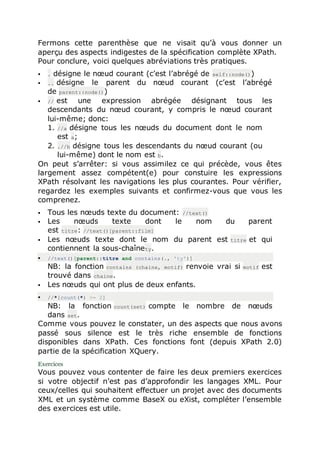 Fermons cette parenthèse que ne visait qu’à vous donner un
aperçu des aspects indigestes de la spécification complète XPath.
Pour conclure, voici quelques abréviations très pratiques.
 . désigne le nœud courant (c’est l’abrégé de self::node())
 .. désigne le parent du nœud courant (c’est l’abrégé
de parent::node())
 // est une expression abrégée désignant tous les
descendants du nœud courant, y compris le nœud courant
lui-même; donc:
1. //a désigne tous les nœuds du document dont le nom
est a;
2. .//b désigne tous les descendants du nœud courant (ou
lui-même) dont le nom est b.
On peut s’arrêter: si vous assimilez ce qui précède, vous êtes
largement assez compétent(e) pour constuire les expressions
XPath résolvant les navigations les plus courantes. Pour vérifier,
regardez les exemples suivants et confirmez-vous que vous les
comprenez.
 Tous les nœuds texte du document: //text()
 Les nœuds texte dont le nom du parent
est titre: //text()[parent::film]
 Les nœuds texte dont le nom du parent est titre et qui
contiennent la sous-chaînety.
 //text()[parent::titre and contains(., 'ty')]
NB: la fonction contains (chaine, motif) renvoie vrai si motif est
trouvé dans chaine.
 Les nœuds qui ont plus de deux enfants.
 //*[count(*) >= 2]
NB: la fonction count(set) compte le nombre de nœuds
dans set.
Comme vous pouvez le constater, un des aspects que nous avons
passé sous silence est le très riche ensemble de fonctions
disponibles dans XPath. Ces fonctions font (depuis XPath 2.0)
partie de la spécification XQuery.
Exercices
Vous pouvez vous contenter de faire les deux premiers exercices
si votre objectif n’est pas d’approfondir les langages XML. Pour
ceux/celles qui souhaitent effectuer un projet avec des documents
XML et un système comme BaseX ou eXist, compléter l’ensemble
des exercices est utile.
 