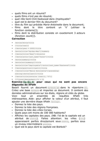  quels films ont un résumé?
 quels films n’ont pas de résumé;
 quel rôle tient Clint Eastwood dans Impitoyable?
 quel est le dernier film du document?
 titre du film qui précède Marie-Antoinette dans le document;
 films dont le titre contient un ‘V’ (utiliser la
fonction contains());
 films dont la distribution consiste en exactement 3 acteurs
(fonction count()).
Correction
 /movies/movie/title
 //title/text()
 //movie[year > 2000]/title
 /movie[title='Spider-Man']/summary
 //movie[title='Heat']/director
 //movie[actor/last_name='Dunst']/title
 /movie[summary]/title
 /movie[not(summary)]/title
 /movie[title='Impitoyable']/actor[last_name='Eastwood']/role
 //movie[position()=last()]/title
 //movie[title='Marie Antoinette']/preceding-
sibling::movie[last()]/title
 //movie/title[contains (text(), 'V')]
 //*[count(descendant::*) = 3]
Exercice Ex-S1-4: pour ceux qui ne sont pas encore
dégoutés de XPath
BaseX fournit un document factbook.xml dans le répertoire etc.
Créez une base factbook et importez ce document. Il contient des
données administratives sur les états, régions et cités du globe.
Voici tout un ensemble de requêtes XPath très
intéressantes. Aide: pour afficher la valeur d’un attribut, il faut
ajouter une dernière étape XPath /string().
 Donnez la liste des pays.
 Donnez la liste des régions françaises.
 Donnez la liste des villes Corses.
 Quels pays ont moins de 100 000 habitants?
 Affichez les capitales des pays. (NB: l’id de la capitale est un
attribut de country). Faites attention: les villes (city)
apparaissent parfois directement sous country, parfois sous
un niveau intermédiaire province.
 Quel est le pays dont la capitale est Bishkek?
 