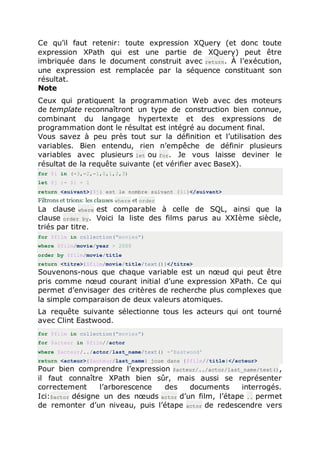 Ce qu’il faut retenir: toute expression XQuery (et donc toute
expression XPath qui est une partie de XQuery) peut être
imbriquée dans le document construit avec return. À l’exécution,
une expression est remplacée par la séquence constituant son
résultat.
Note
Ceux qui pratiquent la programmation Web avec des moteurs
de template reconnaîtront un type de construction bien connue,
combinant du langage hypertexte et des expressions de
programmation dont le résultat est intégré au document final.
Vous savez à peu près tout sur la définition et l’utilisation des
variables. Bien entendu, rien n’empêche de définir plusieurs
variables avec plusieurs let ou for. Je vous laisse deviner le
résultat de la requête suivante (et vérifier avec BaseX).
for $i in (-3,-2,-1,0,1,2,3)
let $j := $i + 1
return <suivant>{$j} est le nombre suivant {$i}</suivant>
Filtrons et trions: les clauses where et order
La clause where est comparable à celle de SQL, ainsi que la
clause order by. Voici la liste des films parus au XXIème siècle,
triés par titre.
for $film in collection("movies")
where $film/movie/year > 2000
order by $film/movie/title
return <titre>{$film/movie/title/text()}</titre>
Souvenons-nous que chaque variable est un nœud qui peut être
pris comme nœud courant initial d’une expression XPath. Ce qui
permet d’envisager des critères de recherche plus complexes que
la simple comparaison de deux valeurs atomiques.
La requête suivante sélectionne tous les acteurs qui ont tourné
avec Clint Eastwood.
for $film in collection("movies")
for $acteur in $film//actor
where $acteur/../actor/last_name/text() ='Eastwood'
return <acteur>{$acteur/last_name} joue dans {$film//title}</acteur>
Pour bien comprendre l’expression $acteur/../actor/last_name/text(),
il faut connaître XPath bien sûr, mais aussi se représenter
correctement l’arborescence des documents interrogés.
Ici:$actor désigne un des nœuds actor d’un film, l’étape .. permet
de remonter d’un niveau, puis l’étape actor de redescendre vers
 