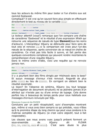 tous les acteurs du même film pour tester si l’un d’entre eux est
nommé Eastwood.
Compliqué? Il est vrai qu’on saurait faire plus simple en effectuant
directement le test au niveau de la variable $film:
for $film in collection("movies")
for $acteur in $film//actor
where $film/movie/actor/last_name ='Eastwood'
return <acteur>{$acteur/last_name} joue dans {$film//title}</acteur>
Le lecteur attentif (vous!) remarque que l’on compare une chaîne
de caractères ‘Eastwood’ et le résultat d’une expression XPath qui
retourne une séquence de nœuds de type Element(tous les noms
d’acteurs). L’interpréteur XQuery se débrouille pour faire sens de
tout cela et renvoie true si la comparison est vraie pour l’un des
nœuds de la séquence, après conversion de ce nœud en chaîne de
caractères. Ce n’est pas très facile à suivre, et fait partie des
quelques conventions complexes qui peuvent rendre incertaines la
compréhension d’une requête XQuery.
Dans le même ordre d’idée, voici une requête qui ne renvoie
jamais rien.
for $film in collection("movies")
where $film/movie/direcor/last_name ='Hitchcock'
return <film>{$film}</film>
Il y a pourtant bien des films dirigés par Hitchcock dans la base?
Et aucun message d’erreur n’est renvoyé. Regardé de plus
près: diretor au lieu de director. En corrigant on obtient bien le
résultat escompté.
La leçon? En l’absence de schéma, XQuery (ou tout langage
d’interrogation de document structuré) ne se plaindra jamais d’un
attribut qui n’existe pas ou d’une erreur de typage. Cela donne
parfois lieu à beaucoup de temps perdu pour ceux habitués aux
messages d’erreurs renvoyés par SQL.
Résumons: le pouvoir des FLOWR
Concluons par un petit récapitulatif, suivi d’exemples montrant
que, même si vous avez bien compris ce qui précède, vous n’êtes
qu’à la première étape du long chemin qui peut vous conduire à la
maîtrise complète de XQuery (si c’est votre objectif, tout à fait
respectable).
Les clauses que nous avons vues jusqu’à présent forment un
sous-ensemble de XQuery dit FLOWR
(for, let, order by, where et return). C’est sans doute le plus
 