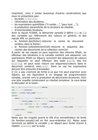 important, mais il existe beaucoup d’autres constructions que
nous ne présentons pas:
 les tests if then else;
 l’élimination des doublons;
 les expressions quantifiées (“il existe...”, “pour tout ...”);
 la production paramétrée de la structure du résultat;
 d’innombrables fonctions.
Avec la clause FLOWR, la démarche consiste à définir (let et for)
des variables qui référencent des valeurs en général, et des
nœuds XML en particulier.
 la fonction doc(fichier) retourne la racine du document
contenu dans le fichier;
 la fonction collection(nomColl) retourne la séquence des
racines des documents de la collection nomColl.
À partir de ces nœuds on peut exprimer des chemins XPath, ou
effectuer des itérations si la variable contient une séquence. Les
expressions XPath ou XQuery renvoient des séquences de valeurs
sur lesquelles on peut effectuer des tests (where), des tris
(order by); on peut aussi inclure ces séquences/valeurs dans le
document construit avec return. Dans ce cas les expressions
doivent être entourés d’accolades.
Il n’y a pas vraiment de limite à ce que l’on peut exprimer avec
XQuery qui est équivalent à un langage de programmation
complet, orienté vers la production de documents structurés. Voici
une jolie requête construisant un résultat complexe. Je vous laisse
la décrypter et la tester.
for $m in collection("movies")/movie
let $d := $m/director
where $m/actor/last_name="Dunst"
return
<div>{"Le film ", $m/title/text(), " sous la direction de ",
$d/first_name/text(), ' ', $d/last_name/text()},
avec <ol>{for $a in $m/actor
return <li>{$a/first_name, ' ', $a/last_name, " jouant ",
$a/role}</li>}
</ol>
</div>
Notez que les virgules jouent le rôle d’un concaténateur de texte
(la fonction concat() est en fait sous-entendue ici). Notez aussi
comment on définit la variable $d au départ pour éviter d’avoir à
répéter $m/director par la suite.
 