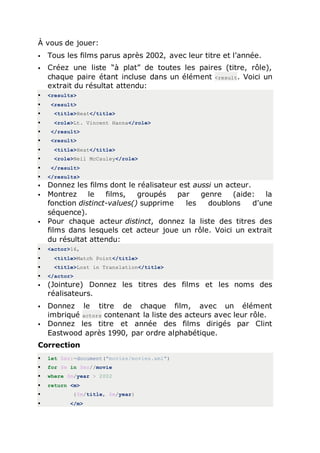 À vous de jouer:
 Tous les films parus après 2002, avec leur titre et l’année.
 Créez une liste “à plat” de toutes les paires (titre, rôle),
chaque paire étant incluse dans un élément <result. Voici un
extrait du résultat attendu:
 <results>
 <result>
 <title>Heat</title>
 <role>Lt. Vincent Hanna</role>
 </result>
 <result>
 <title>Heat</title>
 <role>Neil McCauley</role>
 </result>
 </results>
 Donnez les films dont le réalisateur est aussi un acteur.
 Montrez le films, groupés par genre (aide: la
fonction distinct-values() supprime les doublons d’une
séquence).
 Pour chaque acteur distinct, donnez la liste des titres des
films dans lesquels cet acteur joue un rôle. Voici un extrait
du résultat attendu:
 <actor>16,
 <title>Match Point</title>
 <title>Lost in Translation</title>
 </actor>
 (Jointure) Donnez les titres des films et les noms des
réalisateurs.
 Donnez le titre de chaque film, avec un élément
imbriqué actors contenant la liste des acteurs avec leur rôle.
 Donnez les titre et année des films dirigés par Clint
Eastwood après 1990, par ordre alphabétique.
Correction
 let $ms:=document("movies/movies.xml")
 for $m in $ms//movie
 where $m/year > 2002
 return <m>
 {$m/title, $m/year}
 </m>
 