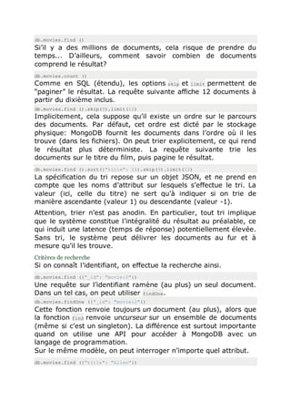 db.movies.find ()
Si’il y a des millions de documents, cela risque de prendre du
temps... D’ailleurs, comment savoir combien de documents
comprend le résultat?
db.movies.count ()
Comme en SQL (étendu), les options skip et limit permettent de
“paginer” le résultat. La requête suivante affiche 12 documents à
partir du dixième inclus.
db.movies.find ().skip(9).limit(12)
Implicitement, cela suppose qu’il existe un ordre sur le parcours
des documents. Par défaut, cet ordre est dicté par le stockage
physique: MongoDB fournit les documents dans l’ordre où il les
trouve (dans les fichiers). On peut trier explicitement, ce qui rend
le résultat plus déterministe. La requête suivante trie les
documents sur le titre du film, puis pagine le résultat.
db.movies.find ().sort({"title": 1}).skip(9).limit(12)
La spécification du tri repose sur un objet JSON, et ne prend en
compte que les noms d’attribut sur lesquels s’effectue le tri. La
valeur (ici, celle du titre) ne sert qu’à indiquer si on trie de
manière ascendante (valeur 1) ou descendante (valeur -1).
Attention, trier n’est pas anodin. En particulier, tout tri implique
que le système constitue l’intégralité du résultat au préalable, ce
qui induit une latence (temps de réponse) potentiellement élevée.
Sans tri, le système peut délivrer les documents au fur et à
mesure qu’il les trouve.
Critères de recherche
Si on connaît l’identifiant, on effectue la recherche ainsi.
db.movies.find ({"_id": "movie:2"})
Une requête sur l’identifiant ramène (au plus) un seul document.
Dans un tel cas, on peut utiliser findOne.
db.movies.findOne ({"_id": "movie:2"})
Cette fonction renvoie toujours un document (au plus), alors que
la fonction find renvoie uncurseur sur un ensemble de documents
(même si c’est un singleton). La différence est surtout importante
quand on utilise une API pour accéder à MongoDB avec un
langage de programmation.
Sur le même modèle, on peut interroger n’importe quel attribut.
db.movies.find ({"title": "Alien"})
 