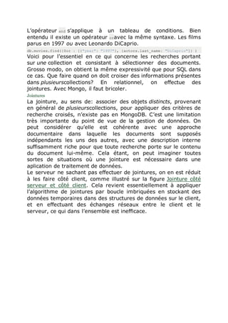 L’opérateur and s’applique à un tableau de conditions. Bien
entendu il existe un opérateur oravec la même syntaxe. Les films
parus en 1997 ou avec Leonardo DiCaprio.
db.movies.find({$or : [{"year": "1997"}, {actors.last_name: "DiCaprio"]} )
Voici pour l’essentiel en ce qui concerne les recherches portant
sur une collection et consistant à sélectionner des documents.
Grosso modo, on obtient la même expressivité que pour SQL dans
ce cas. Que faire quand on doit croiser des informations présentes
dans plusieurscollections? En relationnel, on effectue des
jointures. Avec Mongo, il faut bricoler.
Jointures
La jointure, au sens de: associer des objets distincts, provenant
en général de plusieurscollections, pour appliquer des critères de
recherche croisés, n’existe pas en MongoDB. C’est une limitation
très importante du point de vue de la gestion de données. On
peut considérer qu’elle est cohérente avec une approche
documentaire dans laquelle les documents sont supposés
indépendants les uns des autres, avec une description interne
suffisamment riche pour que toute recherche porte sur le contenu
du document lui-même. Cela étant, on peut imaginer toutes
sortes de situations où une jointure est nécessaire dans une
aplication de traitement de données.
Le serveur ne sachant pas effectuer de jointures, on en est réduit
à les faire côté client, comme illustré sur la figure Jointure côté
serveur et côté client. Cela revient essentiellement à appliquer
l’algorithme de jointures par boucle imbriquées en stockant des
données temporaires dans des structures de données sur le client,
et en effectuant des échanges réseaux entre le client et le
serveur, ce qui dans l’ensemble est inefficace.
 