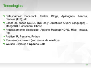 10
Tecnologias
Datasources: Facebook, Twitter, Blogs, Aplicações, bancos,
Devices (IoT), etc...
Banco de dados NoSQL (Not only Structured Query Language) –
MongoDB, Cassandra, Hbase
Processamento distribuido: Apache Hadoop/HDFS, Hive, Impala,
Pig
Análise: R, Pentaho, Python
Recursos na nuvem (sob demanda elástico)
Watson Explorer e Apache Solr
 