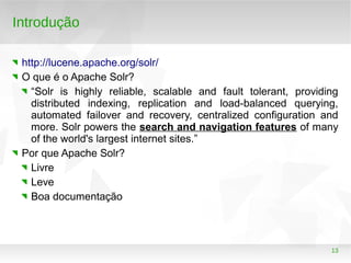 13
Introdução
http://lucene.apache.org/solr/
O que é o Apache Solr?
“Solr is highly reliable, scalable and fault tolerant, providing
distributed indexing, replication and load-balanced querying,
automated failover and recovery, centralized configuration and
more. Solr powers the search and navigation features of many
of the world's largest internet sites.”
Por que Apache Solr?
Livre
Leve
Boa documentação
 