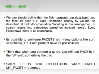 16
Field x Facet
We can simple define that the field represent the data itself, and
the facet its such a GROUP, combined usually by volume. As
described at Solr documentation “faceting is the arrangement of
search results into categories based on indexed terms”. Every
Facet have index to be searchable.
Its possible to configure FACETS with many options like sort,
searchable, etc. Each product have its possibilities.
Think that when you perform a query, you will use FACETs in
the “Where”, something like this:
Select FIELDS from COLLECTION where FACET
MY_FACET = ‘dummy’;
 