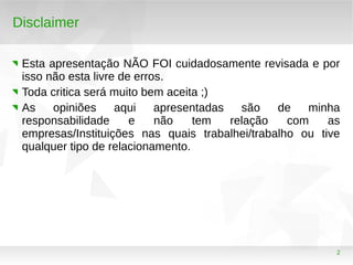 2
Disclaimer
Esta apresentação NÃO FOI cuidadosamente revisada e por
isso não esta livre de erros.
Toda critica será muito bem aceita ;)
As opiniões aqui apresentadas são de minha
responsabilidade e não tem relação com as
empresas/Instituições nas quais trabalhei/trabalho ou tive
qualquer tipo de relacionamento.
 