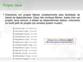23
Projeto Java
Criaremos um projeto Maven simplesmente pela facilidade de
baixar as dependencias. Caso não conheça Maven, basta criar um
projeto Java comum, e baixar as dependencias abaixo, colocando
no build path do projeto (as versões podem mudar):
Utilizaremos a biblioteca SolrJ!
http://wiki.apache.org/solr/Solrj1.3
 