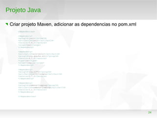 24
Projeto Java
Criar projeto Maven, adicionar as dependencias no pom.xml
<dependencies>
<dependency>
<groupId>junit</groupId>
<artifactId>junit</artifactId>
<version>3.8.1</version>
<scope>test</scope>
</dependency>
<dependency>
<artifactId>solr-solrj</artifactId>
<groupId>org.apache.solr</groupId>
<version>4.1.0</version>
<type>jar</type>
<scope>compile</scope>
</dependency>
<dependency>
<groupId>org.slf4j</groupId>
<artifactId>slf4j-simple</artifactId>
<version>1.7.2</version>
</dependency>
<dependency>
<groupId>commons-logging</groupId>
<artifactId>commons-logging</artifactId>
<version>1.1.1</version>
</dependency>
</dependencies>
 