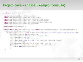 25
Projeto Java – Classe Exemplo (consulta)
package com.ibm.solr;
import java.net.MalformedURLException;
import org.apache.solr.client.solrj.SolrQuery;
import org.apache.solr.client.solrj.SolrServerException;
import org.apache.solr.client.solrj.impl.HttpSolrServer;
import org.apache.solr.client.solrj.response.QueryResponse;
import org.apache.solr.common.SolrDocument;
public class SolrJExample {
public static void main(String[] args) throws MalformedURLException, SolrServerException {
// Busca por termo na collection
HttpSolrServer server = new HttpSolrServer("http://localhost:8983/solr/gettingstarted");
SolrQuery query = new SolrQuery();
//query.setQuery( ""Buscar Frase Completa"");
query.setQuery( "id:id1");
//query.setQuery( "*.*"); //buscar tudo
query.setFields("name","price"); // limitando campos na resposta
query.setStart(0);
QueryResponse queryResponse = server.query(query);
for(SolrDocument document: queryResponse.getResults()){
System.out.println(document);
}
}
}
 