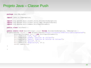 26
Projeto Java – Classe Push
package com.ibm.solr;
import java.io.IOException;
import org.apache.solr.client.solrj.SolrServerException;
import org.apache.solr.client.solrj.impl.HttpSolrServer;
import org.apache.solr.common.SolrInputDocument;
public class SolrTest2 {
public static void main(String[] args) throws SolrServerException, IOException {
HttpSolrServer server = new HttpSolrServer("http://localhost:8983/solr/gettingstarted");
SolrInputDocument doc1 = new SolrInputDocument();
doc1.addField( "id", "id1" );
doc1.addField( "name", "Celular do Juliano");
doc1.addField( "manu", "Fabrica do Celular do Juliano");
doc1.addField( "price", 10 );
doc1.addField( "popularity", 10 );
server.add(doc1);
}
}
 