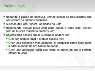 27
Projeto Java
Rodando a classe de consulta, iremos buscar os documentos que
contenham os critérios definidos.
A classe de Post, “insere” os dados no Solr.
Recomendo efetuar posts com seus dados e após isso, brincar
com as buscas mudando critérios, etc.
Os proximos passos em seus estudos podem ser:
Criar um campo facet e efetuar buscas nele
Criar uma collection manualmente, e pesquisar como fazer push
a partir e dados de um banco de dados
Criar uma aplicação WEB que exibe os dados do solr e permite
efetuar buscas.
 