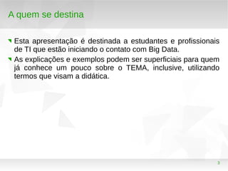 3
A quem se destina
Esta apresentação é destinada a estudantes e profissionais
de TI que estão iniciando o contato com Big Data.
As explicações e exemplos podem ser superficiais para quem
já conhece um pouco sobre o TEMA, inclusive, utilizando
termos que visam a didática.
 