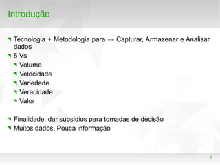 5
Introdução
Tecnologia + Metodologia para → Capturar, Armazenar e Analisar
dados
5 Vs
Volume
Velocidade
Variedade
Veracidade
Valor
Finalidade: dar subsidios para tomadas de decisão
Muitos dados, Pouca informação
 