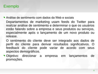 6
Exemplo
Análise de sentimento com dados da Web e sociais
Departamentos de marketing usam feeds do Twitter para
realizar análise de sentimento e determinar o que os usuários
estão falando sobre a empresa e seus produtos ou serviços,
especialmente após o lançamento de um novo produto ou
release.
O sentimento do cliente deve ser integrado aos dados de
perfil do cliente para derivar resultados significativos. O
feedback do cliente pode variar de acordo com seus
aspectos demográficos.
Objetivo: direcionar a empresa em lançamentos de
promoções.
 