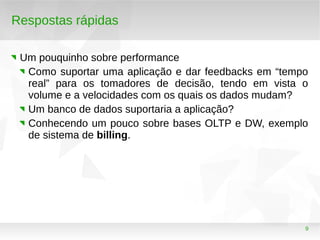 9
Respostas rápidas
Um pouquinho sobre performance
Como suportar uma aplicação e dar feedbacks em “tempo
real” para os tomadores de decisão, tendo em vista o
volume e a velocidades com os quais os dados mudam?
Um banco de dados suportaria a aplicação?
Conhecendo um pouco sobre bases OLTP e DW, exemplo
de sistema de billing.
 