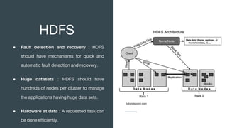 HDFS
● Fault detection and recovery : HDFS
should have mechanisms for quick and
automatic fault detection and recovery.
● Huge datasets : HDFS should have
hundreds of nodes per cluster to manage
the applications having huge data sets.
● Hardware at data : A requested task can
be done efficiently.
tutorialspoint.com
 