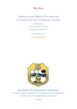 Big Data
Submitted in partial fulﬁllment of the requirements
for the award of the Degree of Information Technology
Submitted By
Mr.Prashant Maruti Navatre
(Regisration No.20130737)
the guidance of
Prof.S.S.Barphe
DEPARMENT OF INFORMATION TECHNOLOGY
DR.BABASAHEB AMBEDKAR TECHNOLOGICAL UNIVERSITY,
LONERE, RAIGAD-MAHARASHTRA, INDIA-400103
2015-2016
 