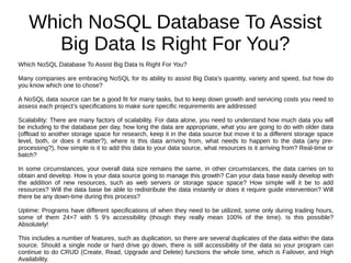 Which NoSQL Database To Assist
Big Data Is Right For You?
Which NoSQL Database To Assist Big Data Is Right For You?
Many companies are embracing NoSQL for its ability to assist Big Data’s quantity, variety and speed, but how do
you know which one to chose?
A NoSQL data source can be a good fit for many tasks, but to keep down growth and servicing costs you need to
assess each project’s specifications to make sure specific requirements are addressed
Scalability: There are many factors of scalability. For data alone, you need to understand how much data you will
be including to the database per day, how long the data are appropriate, what you are going to do with older data
(offload to another storage space for research, keep it in the data source but move it to a different storage space
level, both, or does it matter?), where is this data arriving from, what needs to happen to the data (any pre-
processing?), how simple is it to add this data to your data source, what resources is it arriving from? Real-time or
batch?
In some circumstances, your overall data size remains the same, in other circumstances, the data carries on to
obtain and develop. How is your data source going to manage this growth? Can your data base easily develop with
the addition of new resources, such as web servers or storage space space? How simple will it be to add
resources? Will the data base be able to redistribute the data instantly or does it require guide intervention? Will
there be any down-time during this process?
Uptime: Programs have different specifications of when they need to be utilized, some only during trading hours,
some of them 24×7 with 5 9’s accessibility (though they really mean 100% of the time). Is this possible?
Absolutely!
This includes a number of features, such as duplication, so there are several duplicates of the data within the data
source. Should a single node or hard drive go down, there is still accessibility of the data so your program can
continue to do CRUD (Create, Read, Upgrade and Delete) functions the whole time, which is Failover, and High
Availability.
 