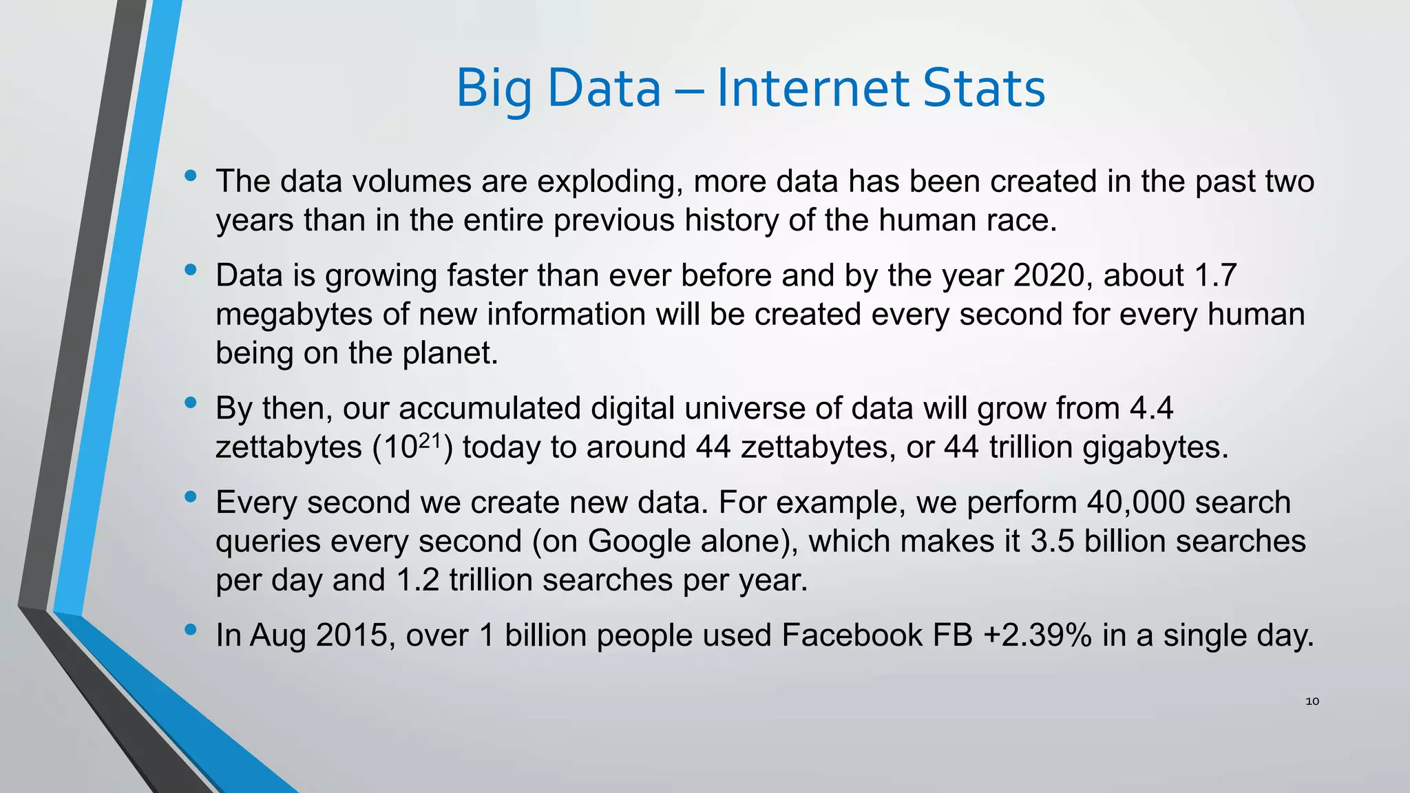Big Data – Internet Stats
• The data volumes are exploding, more data has been created in the past two
years than in the entire previous history of the human race.
• Data is growing faster than ever before and by the year 2020, about 1.7
megabytes of new information will be created every second for every human
being on the planet.
• By then, our accumulated digital universe of data will grow from 4.4
zettabytes (1021) today to around 44 zettabytes, or 44 trillion gigabytes.
• Every second we create new data. For example, we perform 40,000 search
queries every second (on Google alone), which makes it 3.5 billion searches
per day and 1.2 trillion searches per year.
• In Aug 2015, over 1 billion people used Facebook FB +2.39% in a single day.
10
 