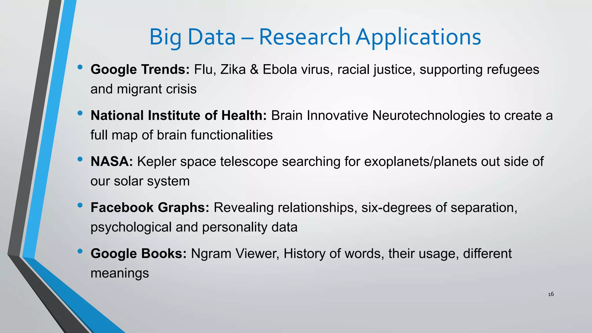 Big Data – ResearchApplications
• Google Trends: Flu, Zika & Ebola virus, racial justice, supporting refugees
and migrant crisis
• National Institute of Health: Brain Innovative Neurotechnologies to create a
full map of brain functionalities
• NASA: Kepler space telescope searching for exoplanets/planets out side of
our solar system
• Facebook Graphs: Revealing relationships, six-degrees of separation,
psychological and personality data
• Google Books: Ngram Viewer, History of words, their usage, different
meanings
16
 