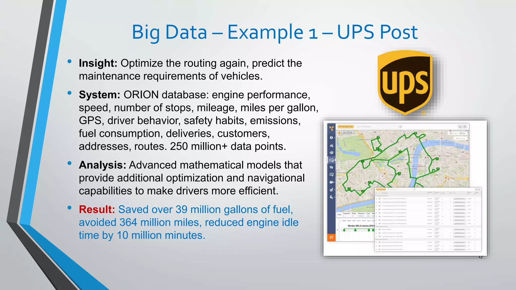 Big Data – Example 1 – UPS Post
• Insight: Optimize the routing again, predict the
maintenance requirements of vehicles.
• System: ORION database: engine performance,
speed, number of stops, mileage, miles per gallon,
GPS, driver behavior, safety habits, emissions,
fuel consumption, deliveries, customers,
addresses, routes. 250 million+ data points.
• Analysis: Advanced mathematical models that
provide additional optimization and navigational
capabilities to make drivers more efficient.
• Result: Saved over 39 million gallons of fuel,
avoided 364 million miles, reduced engine idle
time by 10 million minutes.
17
 