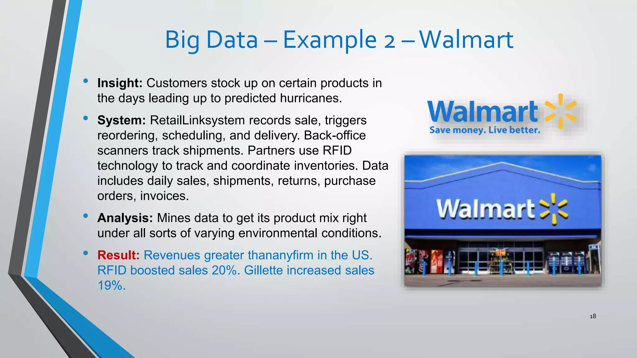 Big Data – Example 2 –Walmart
• Insight: Customers stock up on certain products in
the days leading up to predicted hurricanes.
• System: RetailLinksystem records sale, triggers
reordering, scheduling, and delivery. Back-office
scanners track shipments. Partners use RFID
technology to track and coordinate inventories. Data
includes daily sales, shipments, returns, purchase
orders, invoices.
• Analysis: Mines data to get its product mix right
under all sorts of varying environmental conditions.
• Result: Revenues greater thananyfirm in the US.
RFID boosted sales 20%. Gillette increased sales
19%.
18
 